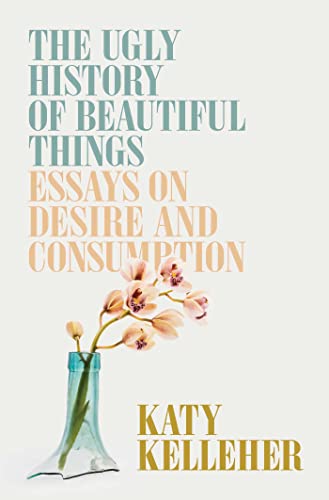 The Ugly History of Beautiful Things: Essays on Desire and Consumption by Kelleher, Katy