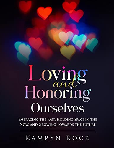 Loving and Honoring Ourselves: Embracing The Past, Holding Space In The Now, And Growing Towards The Future by Rock, Kamryn