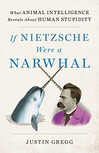 If Nietzsche Were a Narwhal: What Animal Intelligence Reveals about Human Stupidity -- Justin Gregg, Hardcover