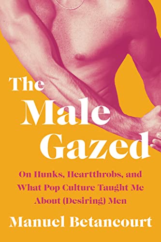 The Male Gazed: On Hunks, Heartthrobs, and What Pop Culture Taught Me about (Desiring) Men by Betancourt, Manuel