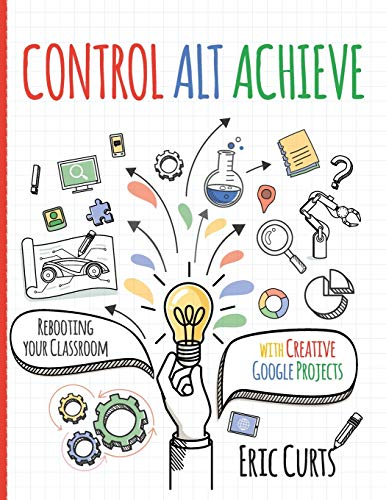Control Alt Achieve: Rebooting Your Classroom with Creative Google Projects by Curts, Eric