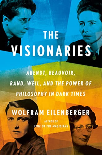 The Visionaries: Arendt, Beauvoir, Rand, Weil, and the Power of Philosophy in Dark Times -- Wolfram Eilenberger, Hardcover