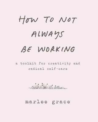 How to Not Always Be Working: A Toolkit for Creativity and Radical Self-Care by Grace, Marlee