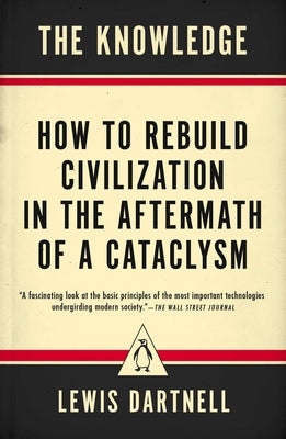 The Knowledge: How to Rebuild Civilization in the Aftermath of a Cataclysm by Dartnell, Lewis