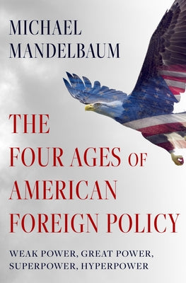 The Four Ages of American Foreign Policy: Weak Power, Great Power, Superpower, Hyperpower by Mandelbaum, Michael