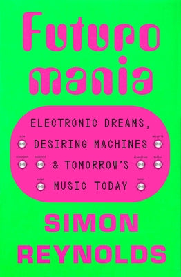 Futuromania: Electronic Dreams, Desiring Machines, and Tomorrow's Music Today by Reynolds, Simon