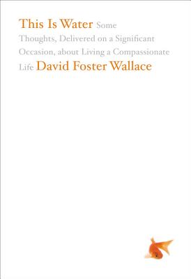 This Is Water: Some Thoughts, Delivered on a Significant Occasion, about Living a Compassionate Life by Wallace, David Foster