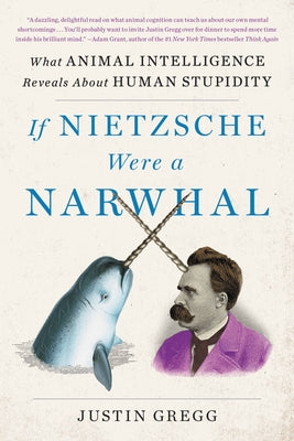 If Nietzsche Were a Narwhal: What Animal Intelligence Reveals about Human Stupidity by Gregg, Justin