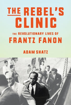 The Rebel's Clinic: The Revolutionary Lives of Frantz Fanon by Shatz, Adam