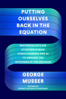 Putting Ourselves Back in the Equation: Why Physicists Are Studying Human Consciousness and AI to Unravel the Mysteries of the Universe by Musser, George