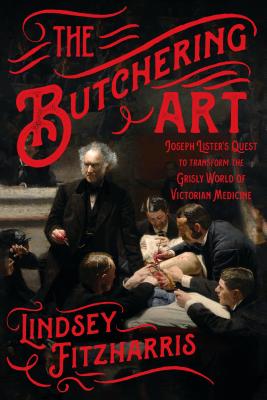 The Butchering Art: Joseph Lister's Quest to Transform the Grisly World of Victorian Medicine by Fitzharris, Lindsey