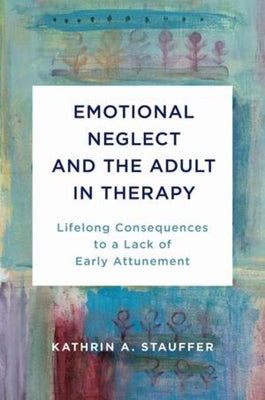 Emotional Neglect and the Adult in Therapy: Lifelong Consequences to a Lack of Early Attunement by Stauffer, Kathrin A.