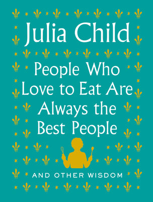 People Who Love to Eat Are Always the Best People: And Other Wisdom by Child, Julia