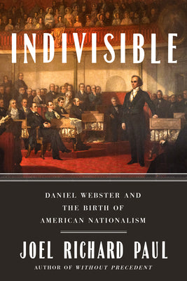Indivisible: Daniel Webster and the Birth of American Nationalism by Paul, Joel Richard