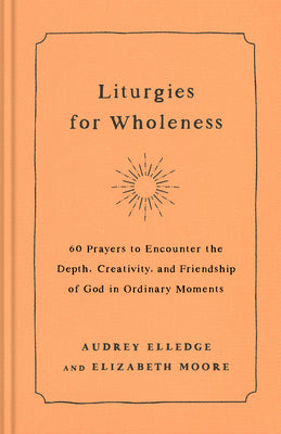 Liturgies for Wholeness: 60 Prayers to Encounter the Depth, Creativity, and Friendship of God in Ordinary Moments by Elledge, Audrey