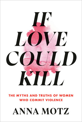 If Love Could Kill: The Myths and Truths of Women Who Commit Violence by Motz, Anna