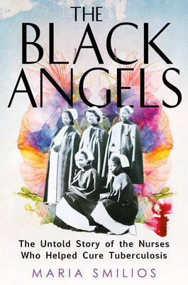 The Black Angels: The Untold Story of the Nurses Who Helped Cure Tuberculosis by Smilios, Maria
