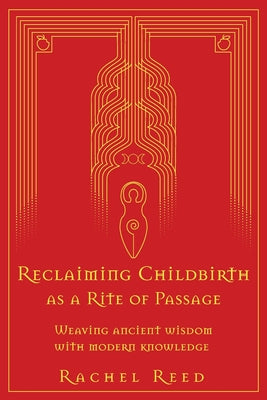 Reclaiming Childbirth as a Rite of Passage: Weaving ancient wisdom with modern knowledge by Reed, Rachel