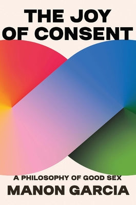 The Joy of Consent: A Philosophy of Good Sex by Garcia, Manon