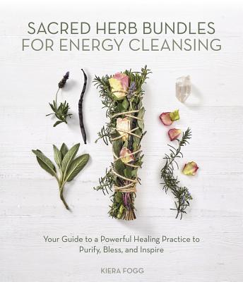 Sacred Herb Bundles for Energy Cleansing: Your Guide to a Powerful Healing Practice to Purify, Bless and Inspire by Fogg, Kiera