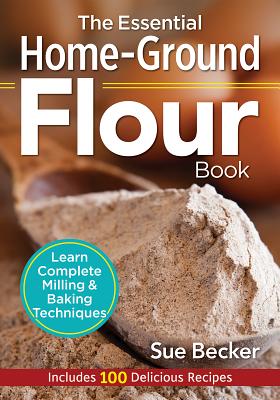 The Essential Home-Ground Flour Book: Learn Complete Milling and Baking Techniques, Includes 100 Delicious Recipes by Becker, Sue
