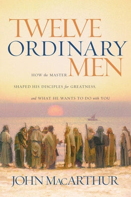 Twelve Ordinary Men: How the Master Shaped His Disciples for Greatness, and What He Wants to Do with You by MacArthur, John F.