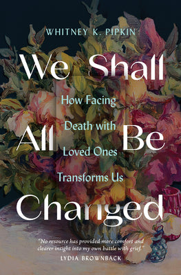 We Shall All Be Changed: How Facing Death with Loved Ones Transforms Us by Pipkin, Whitney K.