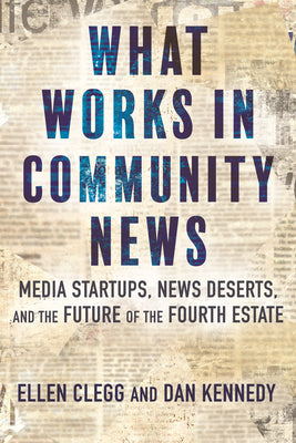 What Works in Community News: Media Startups, News Deserts, and the Future of the Fourth Estate by Clegg, Ellen