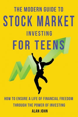 The Modern Guide to Stock Market Investing for Teens: How to Ensure a Life of Financial Freedom Through the Power of Investing. by John, Alan