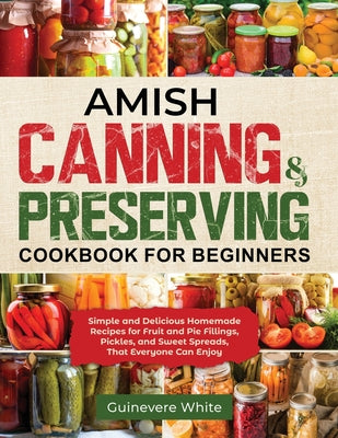 Amish Canning & Preserving Cookbook for Beginners: Simple and Delicious Homemade Recipes for Fruit and Pie Fillings, Pickles, and Sweet Spreads That E by White, Guinevere