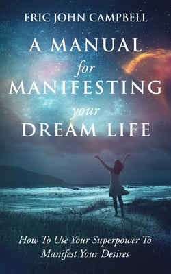 A Manual For Manifesting Your Dream Life: How To Use Your Superpower To Manifest Your Desires by Campbell, Eric John