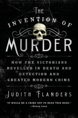 The Invention of Murder: How the Victorians Revelled in Death and Detection and Created Modern Crime by Flanders, Judith