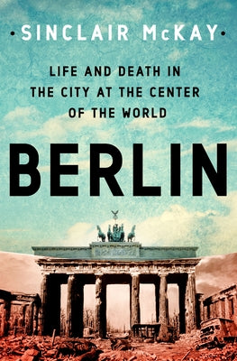 Berlin: Life and Death in the City at the Center of the World by McKay, Sinclair
