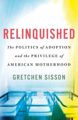 Relinquished: The Politics of Adoption and the Privilege of American Motherhood by Sisson, Gretchen