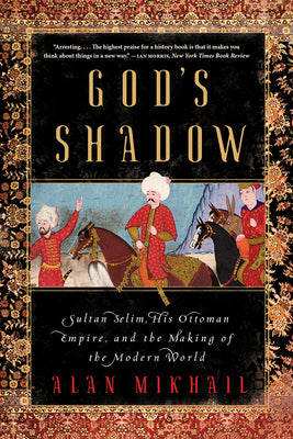 God's Shadow: Sultan Selim, His Ottoman Empire, and the Making of the Modern World by Mikhail, Alan