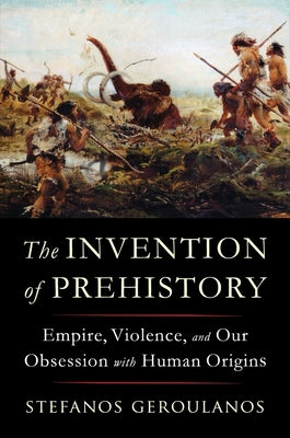 The Invention of Prehistory: Empire, Violence, and Our Obsession with Human Origins by Geroulanos, Stefanos