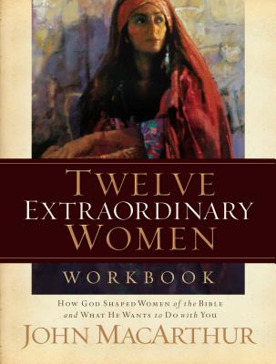 Twelve Extraordinary Women Workbook: How God Shaped Women of the Bible and What He Wants to Do with You by MacArthur, John F.