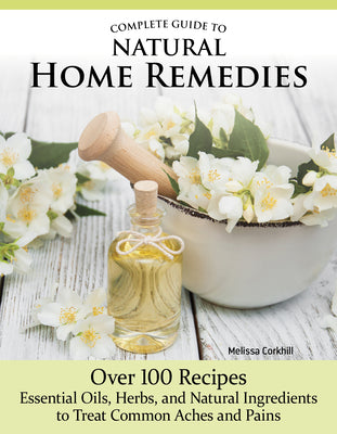 Complete Guide to Natural Home Remedies: Over 100 Recipes--Essential Oils, Herbs, and Natural Ingredients to Treat Common Aches and Pains by Corkhill, Melissa