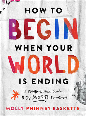 How to Begin When Your World Is Ending: A Spiritual Field Guide to Joy Despite Everything by Baskette, Molly Phinney