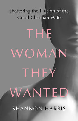 The Woman They Wanted: Shattering the Illusion of the Good Christian Wife by Harris, Shannon