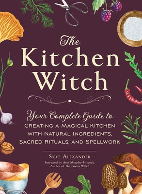 The Kitchen Witch: Your Complete Guide to Creating a Magical Kitchen with Natural Ingredients, Sacred Rituals, and Spellwork by Alexander, Skye