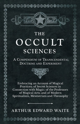 The Occult Sciences - A Compendium of Transcendental Doctrine and Experiment: Embracing an Account of Magical Practices; of Secret Sciences in Connect by Waite, Arthur Edward