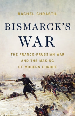 Bismarck's War: The Franco-Prussian War and the Making of Modern Europe by Chrastil, Rachel