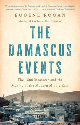 The Damascus Events: The 1860 Massacre and the Making of the Modern Middle East by Rogan, Eugene