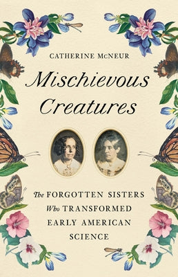 Mischievous Creatures: The Forgotten Sisters Who Transformed Early American Science by McNeur, Catherine