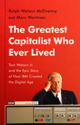 The Greatest Capitalist Who Ever Lived: Tom Watson Jr. and the Epic Story of How IBM Created the Digital Age by McElvenny, Ralph Watson