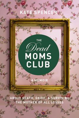 The Dead Moms Club: A Memoir about Death, Grief, and Surviving the Mother of All Losses by Spencer, Kate