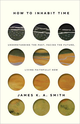 How to Inhabit Time: Understanding the Past, Facing the Future, Living Faithfully Now by Smith, James K. A.