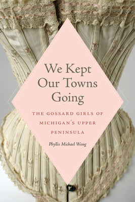 We Kept Our Towns Going: The Gossard Girls of Michigan's Upper Peninsula by Wong, Phyllis Michael