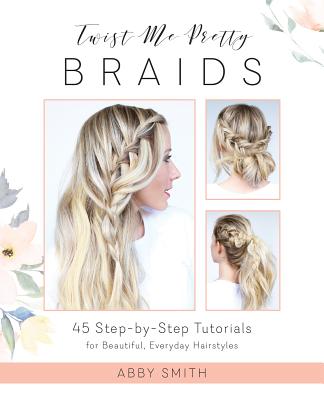 Twist Me Pretty Braids: 45 Step-By-Step Tutorials for Beautiful, Everyday Hairstyles by Smith, Abby